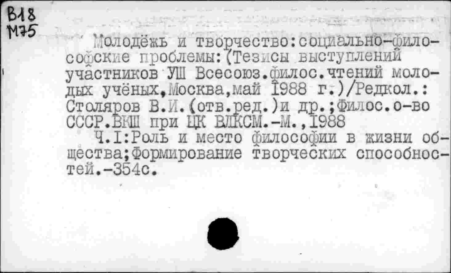 ﻿' Молодёжь и творчество:социально-философские проблемы:(Тезисы выступлении участников УШ Всесоюз.фил ос.чтений молодых учёных,Москва,май 1988 г.)/Редкол.: Столяров В.И.(отв.ред.)и др.;филос.о-во СССР.М при ЦК ВЛКСМ.-М., 1988
Ч.1:Роль и место философии в жизни об щества;Формирование творческих способное тей.-354с.